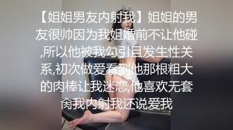 【姐姐男友内射我】姐姐的男友很帅因为我姐婚前不让他碰,所以他被我勾引且发生性关系,初次做爱看到他那根粗大的肉棒让我迷恋,他喜欢无套肏我内射我还说爱我