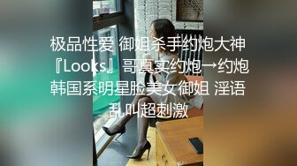 极品性爱 御姐杀手约炮大神『Looks』哥真实约炮→约炮韩国系明星脸美女御姐 淫语乱叫超刺激