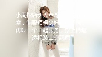 小周探店新人老哥带你技师按摩，制服短裙少妇按摩调情，再叫一个一起服务，穿上情趣透视装口交舔屌