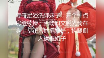 专干足浴洗脚妹子，开个钟点房继续操，舌吻口交脱光骑在身上，正入抽插撞击，抬腿侧入揉捏奶子