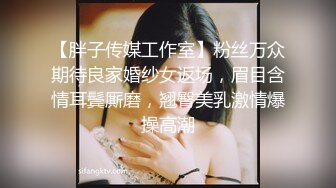 【胖子传媒工作室】粉丝万众期待良家婚纱女返场，眉目含情耳鬓厮磨，翘臀美乳激情爆操高潮