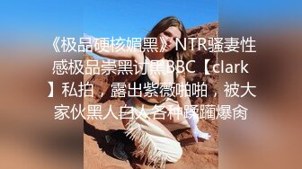 《极品硬核媚黑》NTR骚妻性感极品崇黑讨黑BBC【clark】私拍，露出紫薇啪啪，被大家伙黑人白人各种蹂躏爆肏