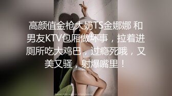 高颜值金枪大奶TS金娜娜 和男友KTV包厢做坏事，拉着进厕所吃大鸡巴，过瘾死哦，又美又骚，射爆嘴里！