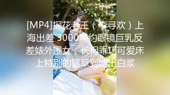 [MP4]探花老王（李寻欢）上海出差 3000网约眼镜巨乳反差婊外围女，长相乖巧可爱床上特别的骚草到她出白浆