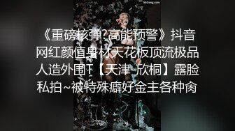 《重磅核弹?高能预警》抖音网红颜值身材天花板顶流极品人造外围T【天津-欣桐】露脸私拍~被特殊癖好金主各种肏