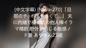 (中文字幕) [hawa-270]「旦那のチ○ポが小さくて…」 夫に内緒で初めての他人棒イラマ精飲 野外で感じる敏感ノド妻 あやさん23歳