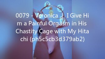 0079 - Veronica ｜ I Give Him a Painful Orgasm in His Chastity Cage with My Hitachi (ph5c5cb3d379ab2)