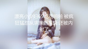 漂亮小少妇69吃鸡啪啪 被疯狂猛怼从求操到求饶 还被内射了