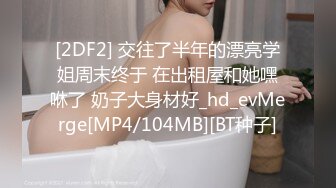 [2DF2] 交往了半年的漂亮学姐周末终于 在出租屋和她嘿咻了 奶子大身材好_hd_evMerge[MP4/104MB][BT种子]