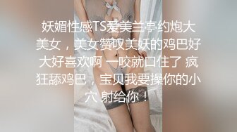 妖媚性感TS爱美兰亭约炮大美女，美女赞叹美妖的鸡巴好大好喜欢啊 一咬就口住了 疯狂舔鸡巴，宝贝我要操你的小穴 射给你！