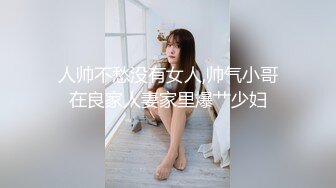 人帅不愁没有女人,帅气小哥在良家人妻家里爆艹少妇