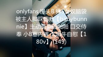 onlyfans 馒头B 抖S女奴脑袋被主人脚踩调教【babybunnnie】主动骑乘位啪啪 口交侍奉 小B塞内裤 大黑牛自慰【180v】 (149)