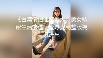 《台湾情侣泄密》大一美女私密生活惨遭闺蜜曝光完整版视讯流出