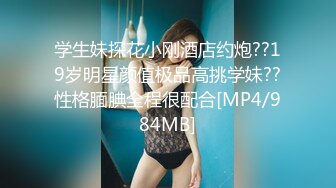 学生妹探花小刚酒店约炮??19岁明星颜值极品高挑学妹??性格腼腆全程很配合[MP4/984MB]