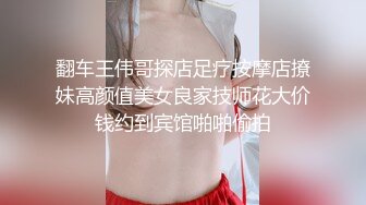 翻车王伟哥探店足疗按摩店撩妹高颜值美女良家技师花大价钱约到宾馆啪啪偷拍