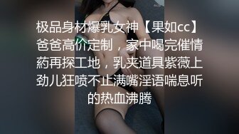 极品身材爆乳女神【果如cc】爸爸高价定制，家中喝完催情葯再探工地，乳夹道具紫薇上劲儿狂喷不止满嘴淫语喘息听的热血沸腾