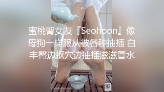 蜜桃臀女友『Seohoon』像母狗一样服从被各种抽插 白丰臀边抠穴边抽插滋滋冒水