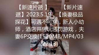 【新速片遞 】⭐⭐⭐【新片速遞】2023.5.19，【换妻极品探花】可遇不可求，新人小幼师，酒店开房玩惩罚游戏，夫妻6P交换[1520MB/MP4/03:22:13]