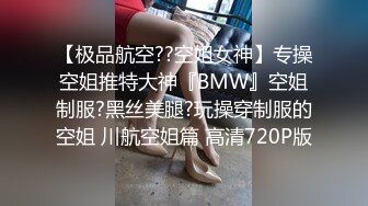 【极品航空??空姐女神】专操空姐推特大神『BMW』空姐制服?黑丝美腿?玩操穿制服的空姐 川航空姐篇 高清720P版