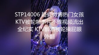 STP14006 疑似微博热门女孩KTV被轮啪事件不雅视频流出全纪实 KTV醉酒被轮操屁眼外翻