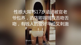 性感大屌TS17岁涵涵被官老爷包养，酒店卿卿我我舌吻舌吻，有钱人的爱好平淡又刺激！！