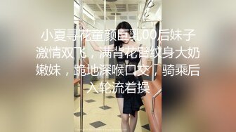 小夏寻花童颜巨乳00后妹子激情双飞，满背花臂纹身大奶嫩妹，跪地深喉口交，骑乘后入轮流着操