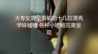 大专女厕全景偷拍十几位漂亮学妹嘘嘘 各种小嫩鲍完美呈现