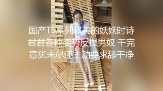 国产TS系列超美的妖妖时诗君君各种姿势反操男奴 干完意犹未尽还主动要求舔干净