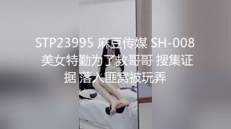 STP23995 麻豆传媒 SH-008 美女特勤为了救哥哥 搜集证据 落入匪窝被玩弄