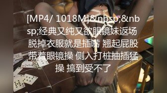 [MP4/ 1018M]&nbsp;&nbsp;经典又纯又欲眼镜妹返场 脱掉衣服就是插嘴 翘起屁股带着眼镜操 侧入打桩抽插猛操 搞到受不了