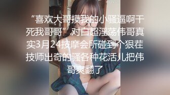 “喜欢大哥摸我的小骚逼啊干死我哥哥”对白超淫荡伟哥真实3月24按摩会所碰到个狠茬技师出奇的骚各种花活儿把伟哥爽翻了