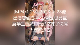 [MP4/1.25G]2023-7-28流出酒店偷拍 学生情侣 极品巨屌学生色魔初具形态妹子说屌大塞不进去