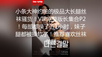 小条大神约啪的极品大长腿丝袜骚货！VIP完整版长集合P2！每部都操了近1小时，妹子腿都被操软了！推荐喜欢丝袜美腿