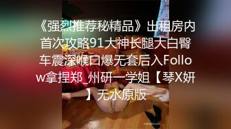 《强烈推荐秘精品》出租房内首次攻略91大神长腿大白臀车震深喉口爆无套后入Follow拿捏郑_州研一学姐【琴X妍】无水原版