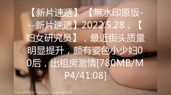 【新片速遞】 【無水印原版---新片速遞】2022.5.28，【妇女研究员】，最近街头质量明显提升，颇有姿色小少妇00后，出租房激情[780MB/MP4/41:08]