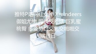 推特P站网红女神 Xreindeers 御姐尤物 眼镜反差婊 巨乳蜜桃臀 多姿势口交乳交啪啪交媾被日