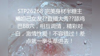 STP26268 完美身材半糖主播妲己女友??直播大秀??舔鸡巴BB穴，相互调情，精彩对白，激情性爱！不容错过！差点就一拳头草进去！