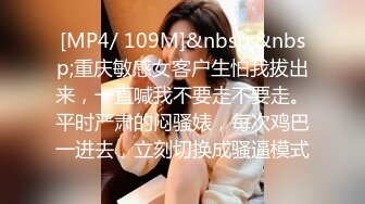 [MP4/ 109M]&nbsp;&nbsp;重庆敏感女客户生怕我拔出来，一直喊我不要走不要走。平时严肃的闷骚婊，每次鸡巴一进去，立刻切换成骚逼模式