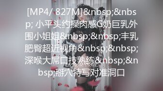 [MP4/ 827M]&nbsp;&nbsp; 小平头约操肉感G奶巨乳外围小姐姐&nbsp;&nbsp;丰乳肥臀超近视角&nbsp;&nbsp;深喉大屌口技熟练&nbsp;&nbsp;掰穴特写对准洞口