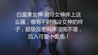 白富美女神 高冷女神床上这么骚，哪有平时高冷女神的样子，超级反差叫床淫荡不堪，后入可爱小兔兔！