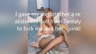 I gave my stepbrother a realistic sex doll from Tantaly to fuck me and her - pinkloving