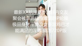 最新XX航淫妻参加群内交友聚会被单男精液灌满群P轮操 极品身材淫妻浪女多跟鸡巴才能满足的淫体 高清720P版