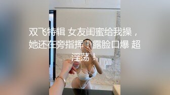 双飞特辑 女友闺蜜给我操，她还在旁指挥！露脸口爆 超淫荡！