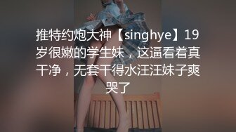 推特约炮大神【singhye】19岁很嫩的学生妹，这逼看着真干净，无套干得水汪汪妹子爽哭了