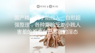 国产精选镜子前后入、自慰超强整理，各种露脸反差小贱人害羞的看着自己发骚的淫态