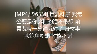 [MP4/ 965M] 巨乳妹子 我老公要是你这种的话不敢想 前男友啤一分钟就射了 身材丰腴鲍鱼粉嫩 性格不错