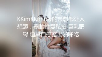 KKimKKimmy的自慰都让人想舔，露臉性愛私拍 巨乳肥臀 道具自慰露出啪啪吃