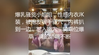 爆乳骚货小姐姐，性感内衣JK装，被炮友狠干骚穴，内裤扒到一边，怼入嫩穴，骑乘位爆草，爽的娇喘不断