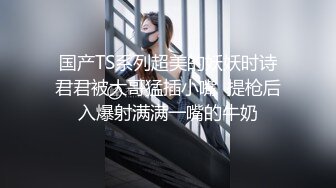 国产TS系列超美的妖妖时诗君君被大哥猛插小嘴  提枪后入爆射满满一嘴的牛奶