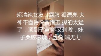 超清纯女友，露脸 很漂亮 大神不懂得怜香惜玉 操的太猛了，顶到子宫 疼又刺激，妹子哭腔求饶，虚脱 喘无力